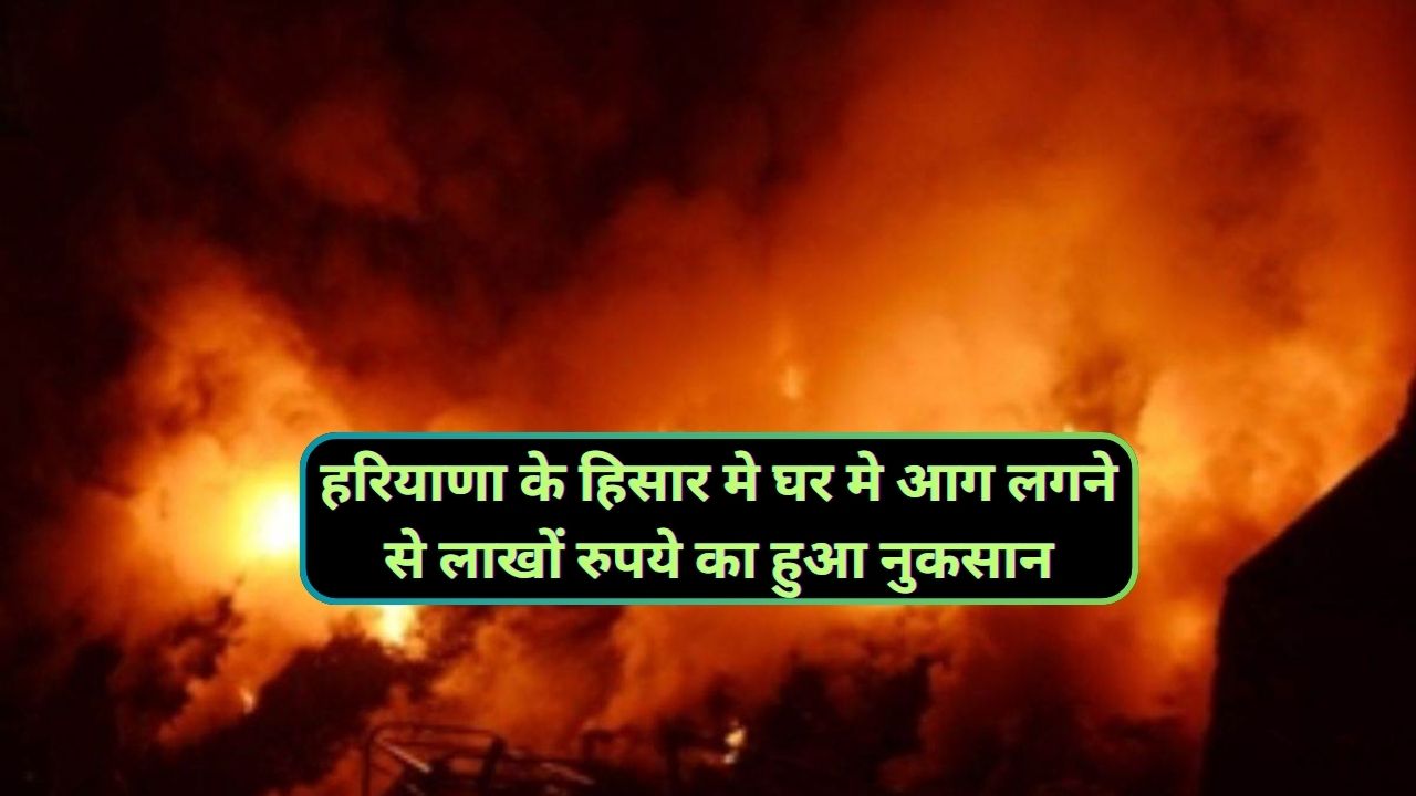 Hisar News : हरियाणा के हिसार मे घर मे आग लगने से लाखों रुपये का हुआ नुकसान