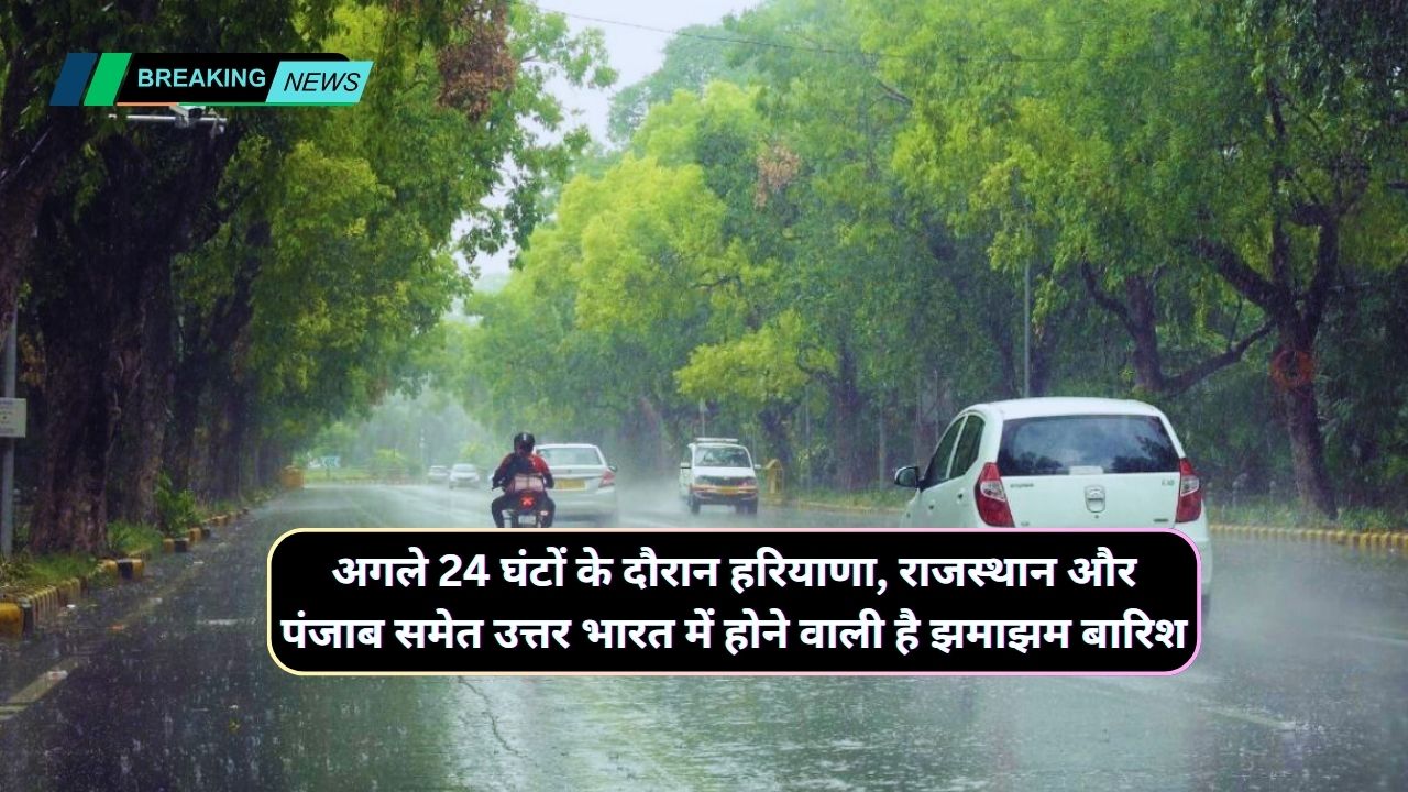 अगले 24 घंटों के दौरान हरियाणा, राजस्थान और पंजाब समेत उत्तर भारत में होने वाली है झमाझम बारिश