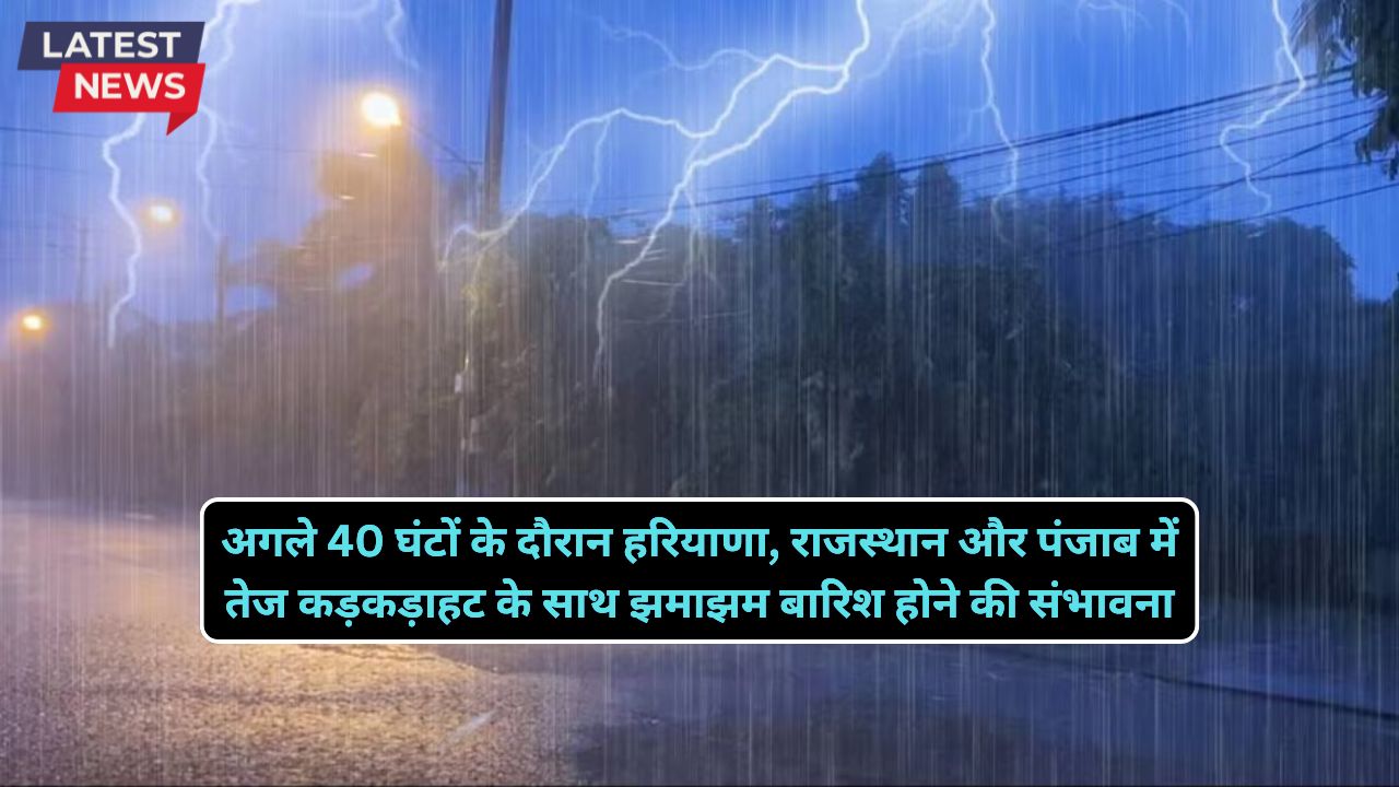 अगले 40 घंटों के दौरान हरियाणा, राजस्थान और पंजाब में तेज कड़कड़ाहट के साथ झमाझम बारिश होने की संभावना