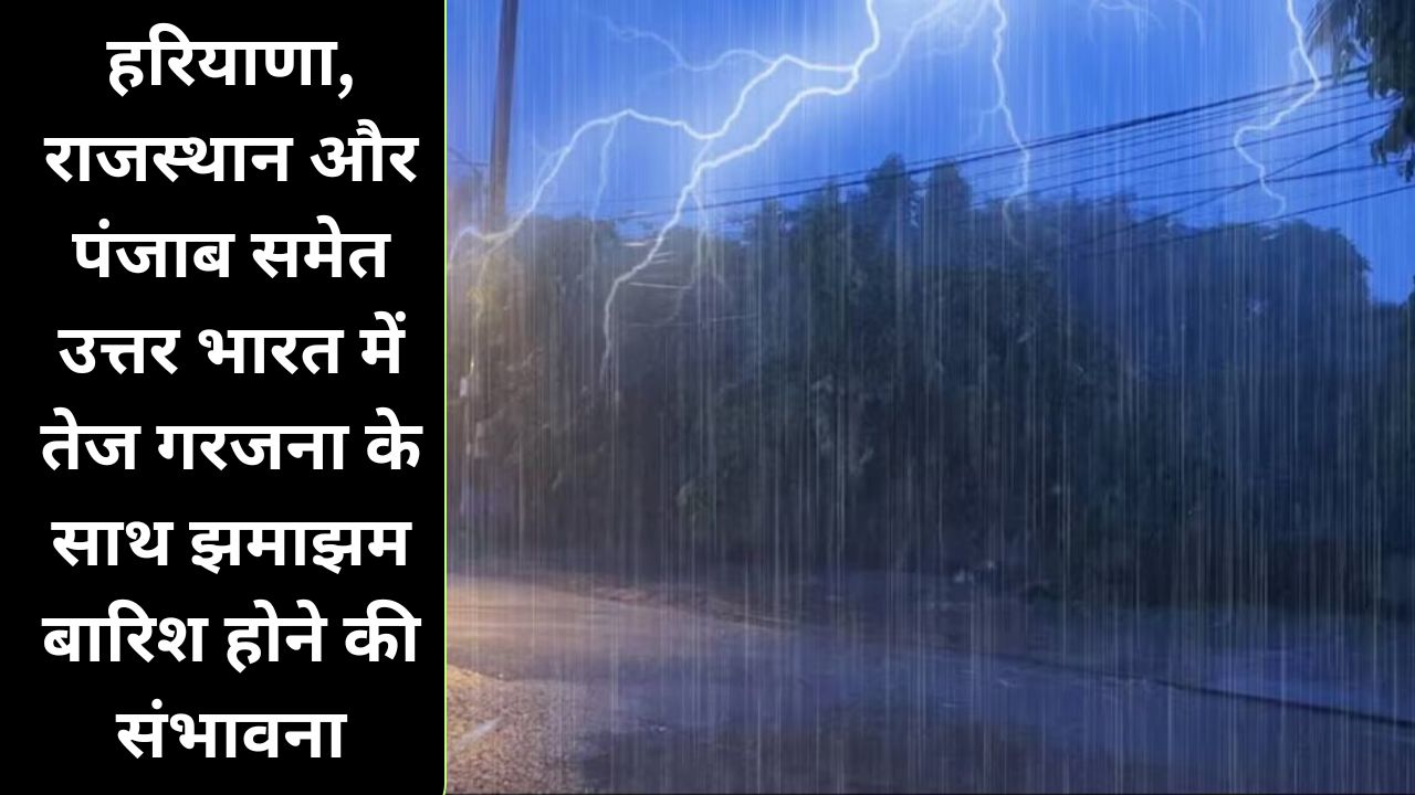  आने वाले दिनों में हरियाणा, राजस्थान और पंजाब समेत उत्तर भारत में तेज गरजना के साथ झमाझम बारिश होने की संभावना 