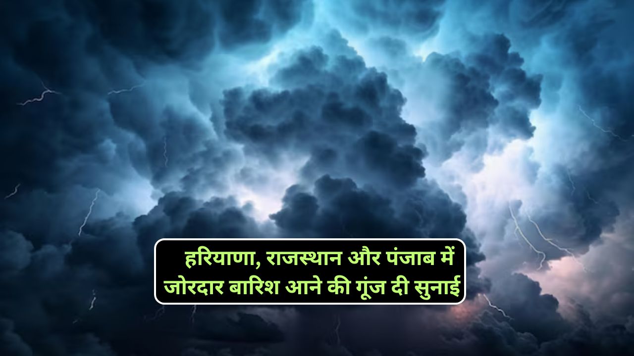 हरियाणा, राजस्थान और पंजाब में जोरदार बारिश आने की गूंज दी सुनाई