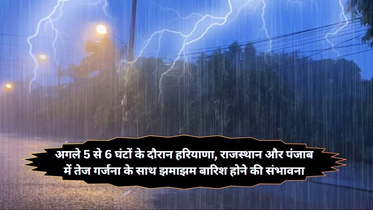 अगले 5 से 6 घंटों के दौरान हरियाणा, राजस्थान और पंजाब में तेज गर्जना के साथ झमाझम बारिश होने की संभावना